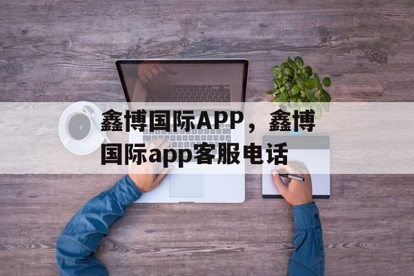 鑫博国际APP，鑫博国际app客服电话